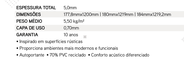 ESPESSURA TOTAL: 5,0mm | DIMENS�ES: 177,8mmx1200mm | 180mmx1219mm | 184mmx1219,2mm | PESO M�DIO: 5,50 kg/m� | CAPA DE USO: 0,70mm | GARANTIA: 10 anos � Inspirado em superf�cies r�sticas � Proporciona ambientes mais modernos e funcionais � Autoportante  � 70% PVC reciclado  � Conforto ac�stico diferenciado