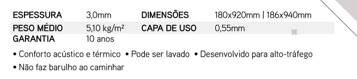 ESPESSURA: 3,0mm DIMENS�ES  180x920mm | 186x940mm, PESO M�DIO  5,10 kg/m� CAPA DE USO  0,55mm GARANTIA  10 anos � Conforto ac�stico e t�rmico � Pode ser lavado � Desenvolvido para alto-tr�fego � N�o faz barulho ao caminhar