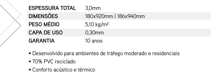 ESPESSURA TOTAL: 3,0mm | DIMENS�ES: 180x920mm ou 186x940mm | PESO M�DIO: 5,10 kg/m� | CAPA DE USO: 0,55mm | GARANTIA: 10 anos | � Desenvolvido para ambientes de tr�fego moderado e residenciais � 70% PVC reciclado � Conforto ac�stico e t�rmico