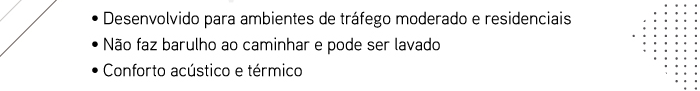 � Desenvolvido para ambientes de tr�fego moderado e residenciais � N�o faz barulho ao caminhar e pode ser lavado � Conforto ac�stico e t�rmico